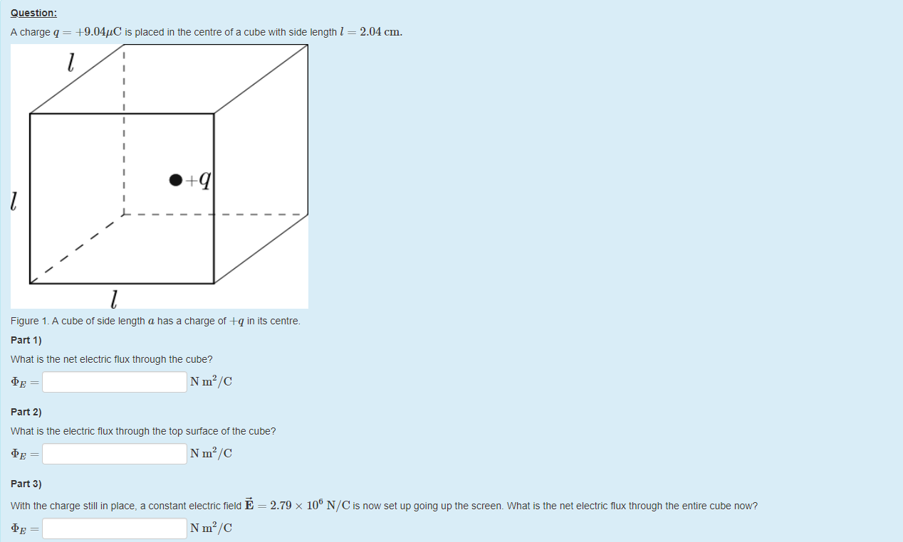 Machine generated alternative text:
Question: 
A charge q = 4-9.04gC is placed in the centre of a cube witn side length I 
2.04 cm. 
1 
• 
1 
q 
Figure 1 _ A cube of side length a nas a charge of A-q in its centre. 
part 1) 
What is the net electric flux tnrougn the cube? 
N m2/C 
part 2) 
What is the electric flux through the top surface of the cube? 
N m2/C 
part 3) 
Witn the charge still in place, a constant electric field E 
N m2/C 
2.79 x 106 NIC is now set up going up the screen. What is the net electric flux through the entire cube now? 